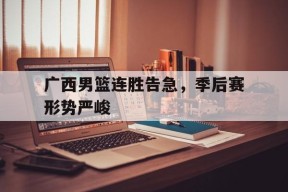 开云体育登录-广西男篮连胜告急，季后赛形势严峻()