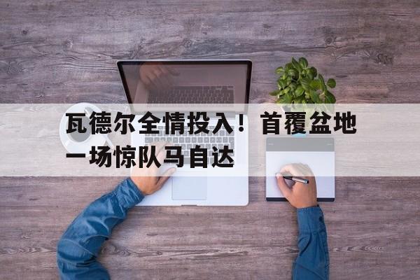 开云体育下载-瓦德尔全情投入！首覆盆地一场惊队马自达(马自达塞车梗)  第1张