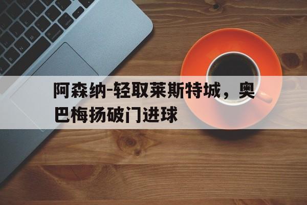 开云-阿森纳-轻取莱斯特城，奥巴梅扬破门进球(阿森纳对莱切斯特城)  第1张